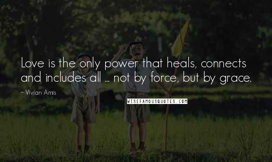 Vivian Amis Quotes: Love is the only power that heals, connects and includes all ... not by force, but by grace.