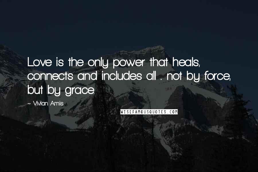 Vivian Amis Quotes: Love is the only power that heals, connects and includes all ... not by force, but by grace.