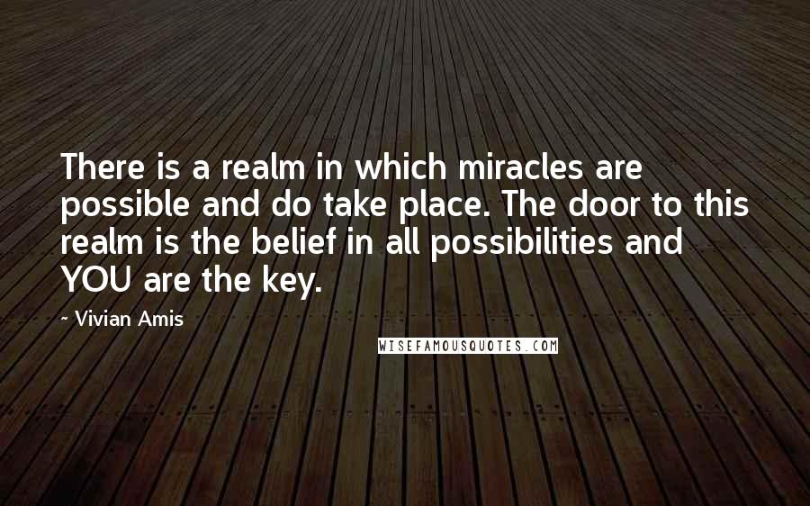 Vivian Amis Quotes: There is a realm in which miracles are possible and do take place. The door to this realm is the belief in all possibilities and YOU are the key.