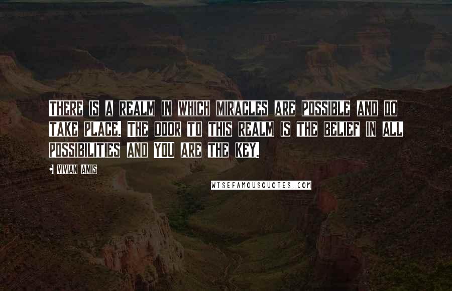 Vivian Amis Quotes: There is a realm in which miracles are possible and do take place. The door to this realm is the belief in all possibilities and YOU are the key.