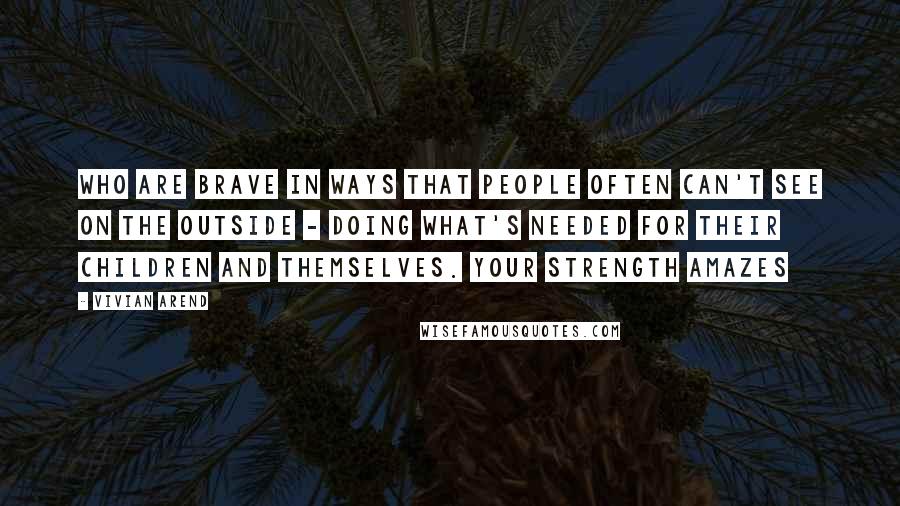 Vivian Arend Quotes: who are brave in ways that people often can't see on the outside - doing what's needed for their children and themselves. Your strength amazes