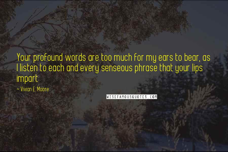 Vivian E. Moore Quotes: Your profound words are too much for my ears to bear, as I listen to each and every senseous phrase that your lips impart