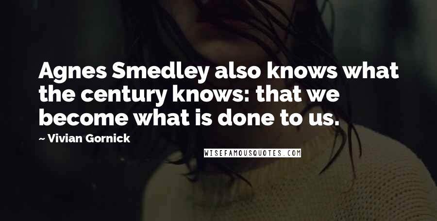 Vivian Gornick Quotes: Agnes Smedley also knows what the century knows: that we become what is done to us.