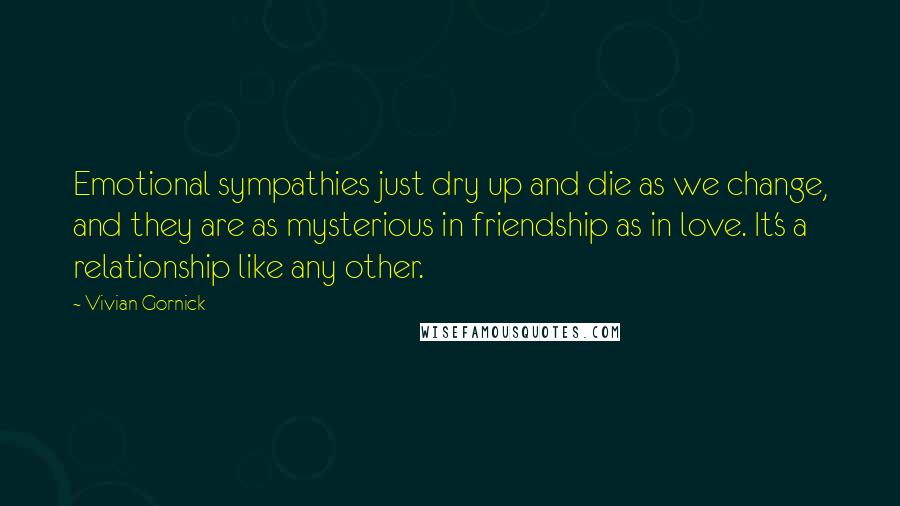 Vivian Gornick Quotes: Emotional sympathies just dry up and die as we change, and they are as mysterious in friendship as in love. It's a relationship like any other.