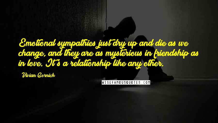 Vivian Gornick Quotes: Emotional sympathies just dry up and die as we change, and they are as mysterious in friendship as in love. It's a relationship like any other.