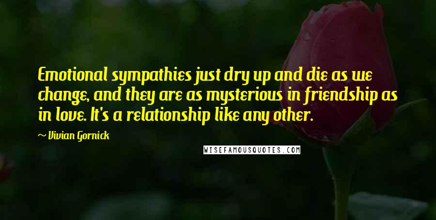 Vivian Gornick Quotes: Emotional sympathies just dry up and die as we change, and they are as mysterious in friendship as in love. It's a relationship like any other.