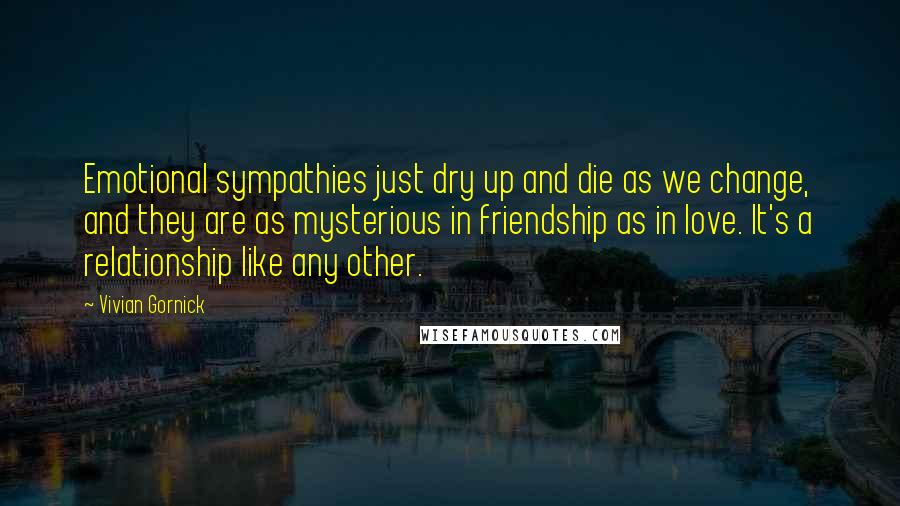 Vivian Gornick Quotes: Emotional sympathies just dry up and die as we change, and they are as mysterious in friendship as in love. It's a relationship like any other.