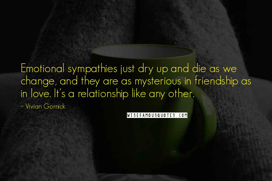 Vivian Gornick Quotes: Emotional sympathies just dry up and die as we change, and they are as mysterious in friendship as in love. It's a relationship like any other.