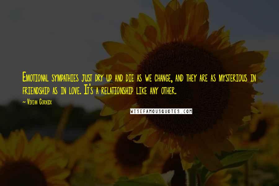 Vivian Gornick Quotes: Emotional sympathies just dry up and die as we change, and they are as mysterious in friendship as in love. It's a relationship like any other.