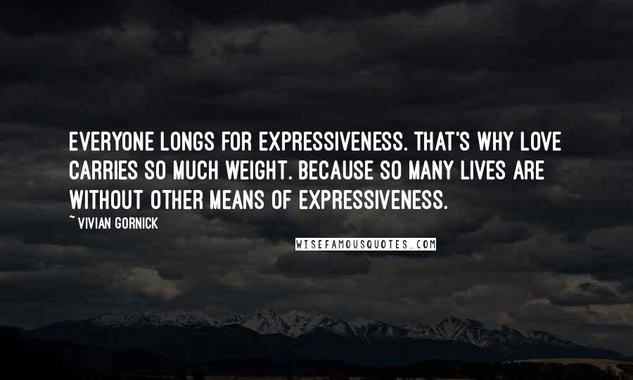 Vivian Gornick Quotes: Everyone longs for expressiveness. That's why love carries so much weight. Because so many lives are without other means of expressiveness.