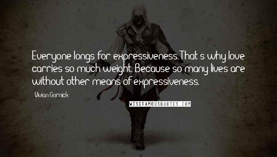 Vivian Gornick Quotes: Everyone longs for expressiveness. That's why love carries so much weight. Because so many lives are without other means of expressiveness.