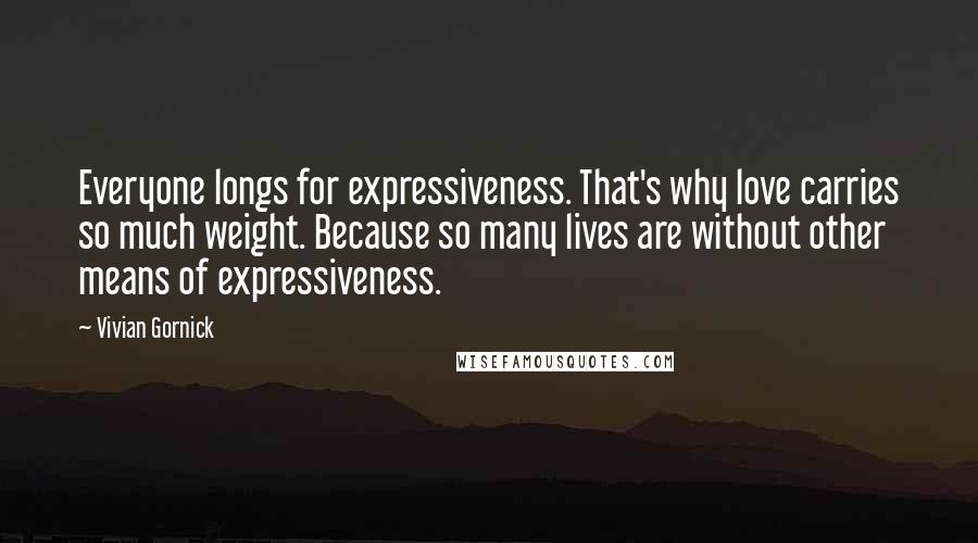 Vivian Gornick Quotes: Everyone longs for expressiveness. That's why love carries so much weight. Because so many lives are without other means of expressiveness.