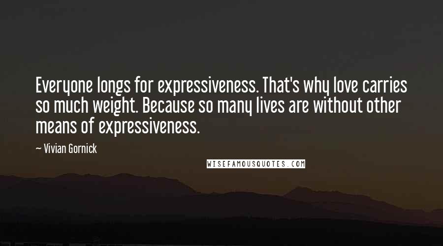 Vivian Gornick Quotes: Everyone longs for expressiveness. That's why love carries so much weight. Because so many lives are without other means of expressiveness.