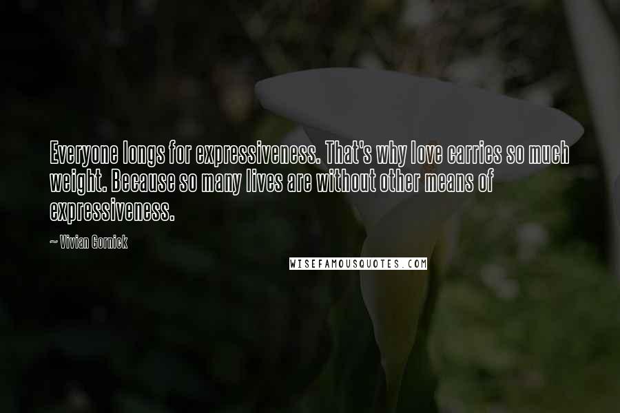 Vivian Gornick Quotes: Everyone longs for expressiveness. That's why love carries so much weight. Because so many lives are without other means of expressiveness.