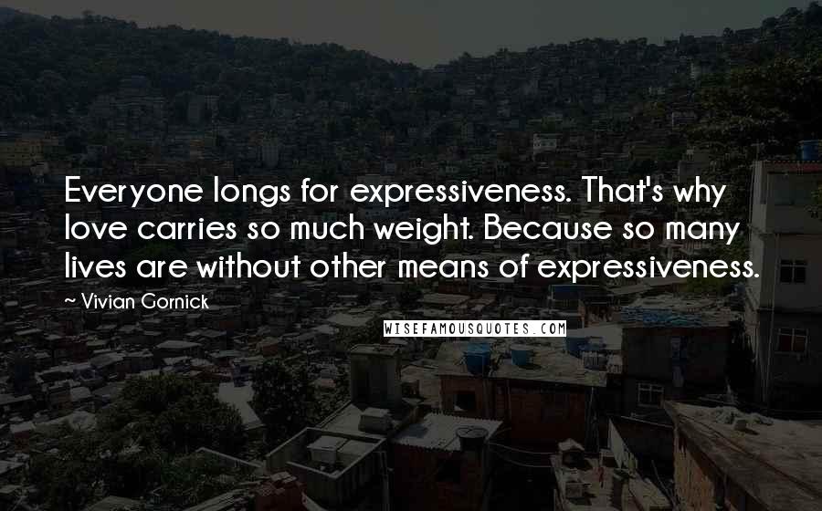 Vivian Gornick Quotes: Everyone longs for expressiveness. That's why love carries so much weight. Because so many lives are without other means of expressiveness.