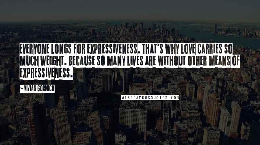 Vivian Gornick Quotes: Everyone longs for expressiveness. That's why love carries so much weight. Because so many lives are without other means of expressiveness.