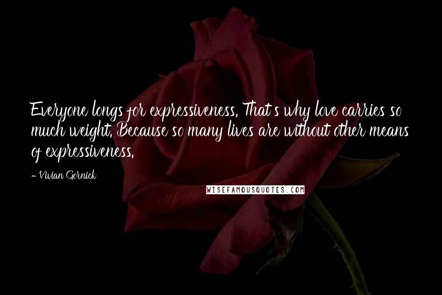 Vivian Gornick Quotes: Everyone longs for expressiveness. That's why love carries so much weight. Because so many lives are without other means of expressiveness.