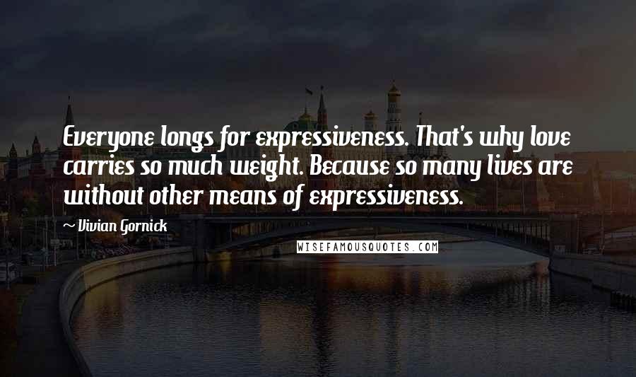 Vivian Gornick Quotes: Everyone longs for expressiveness. That's why love carries so much weight. Because so many lives are without other means of expressiveness.