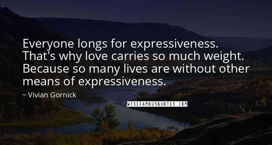 Vivian Gornick Quotes: Everyone longs for expressiveness. That's why love carries so much weight. Because so many lives are without other means of expressiveness.