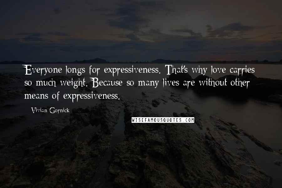 Vivian Gornick Quotes: Everyone longs for expressiveness. That's why love carries so much weight. Because so many lives are without other means of expressiveness.