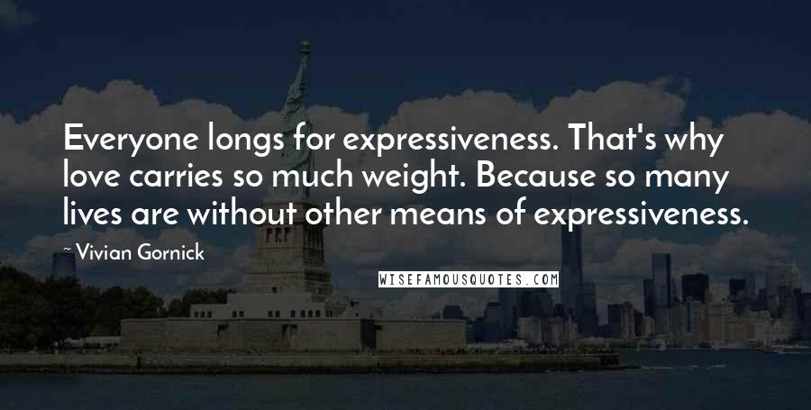Vivian Gornick Quotes: Everyone longs for expressiveness. That's why love carries so much weight. Because so many lives are without other means of expressiveness.