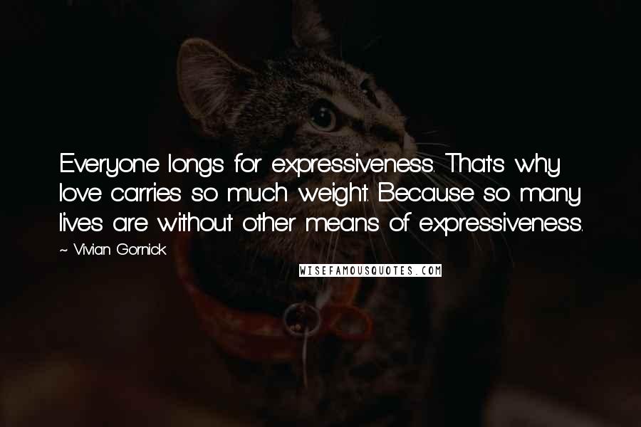 Vivian Gornick Quotes: Everyone longs for expressiveness. That's why love carries so much weight. Because so many lives are without other means of expressiveness.