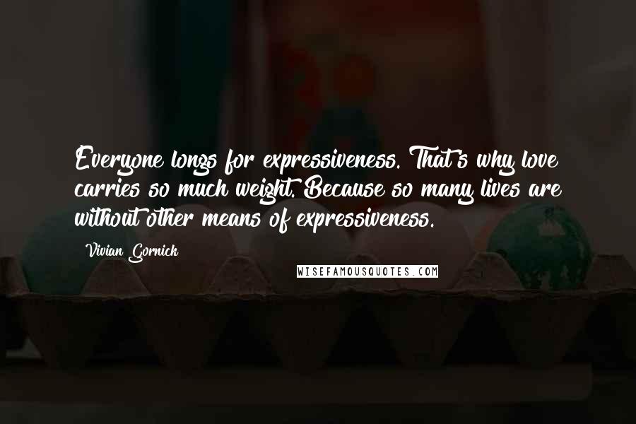 Vivian Gornick Quotes: Everyone longs for expressiveness. That's why love carries so much weight. Because so many lives are without other means of expressiveness.