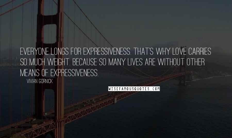 Vivian Gornick Quotes: Everyone longs for expressiveness. That's why love carries so much weight. Because so many lives are without other means of expressiveness.