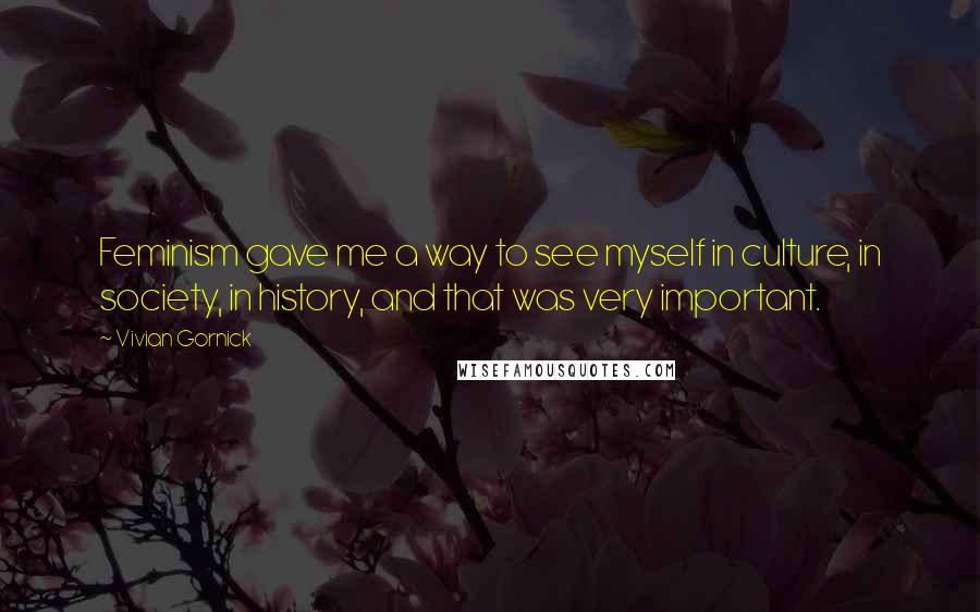 Vivian Gornick Quotes: Feminism gave me a way to see myself in culture, in society, in history, and that was very important.