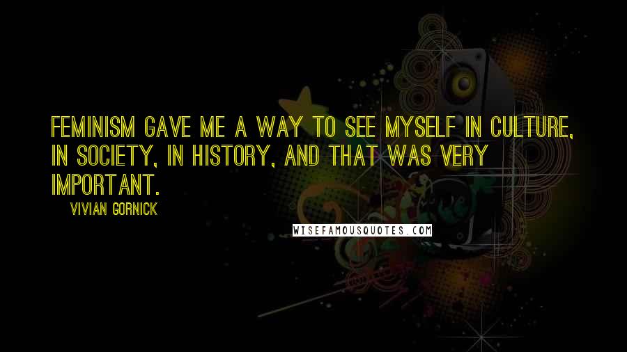 Vivian Gornick Quotes: Feminism gave me a way to see myself in culture, in society, in history, and that was very important.