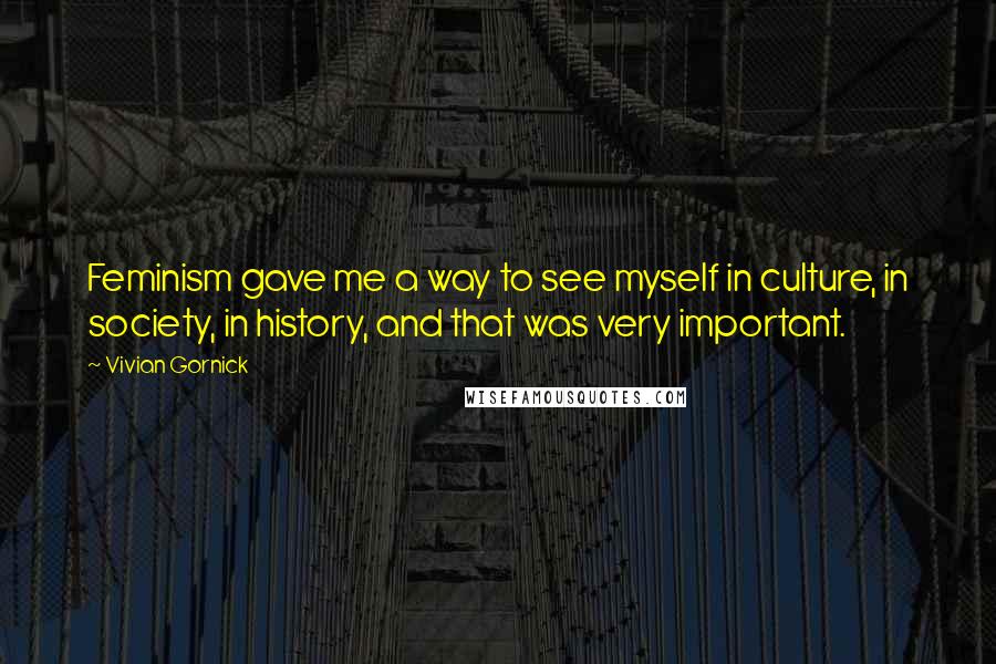 Vivian Gornick Quotes: Feminism gave me a way to see myself in culture, in society, in history, and that was very important.