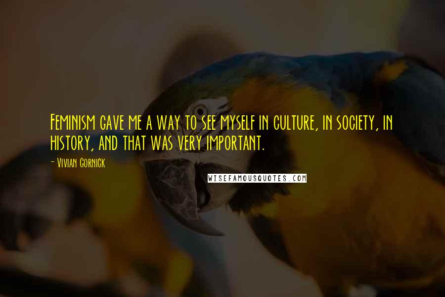 Vivian Gornick Quotes: Feminism gave me a way to see myself in culture, in society, in history, and that was very important.