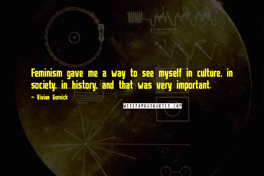 Vivian Gornick Quotes: Feminism gave me a way to see myself in culture, in society, in history, and that was very important.