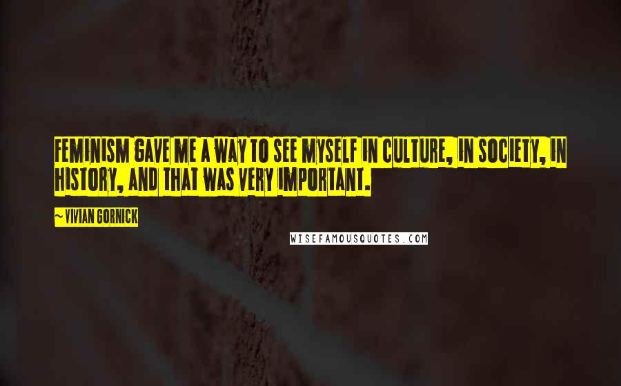 Vivian Gornick Quotes: Feminism gave me a way to see myself in culture, in society, in history, and that was very important.