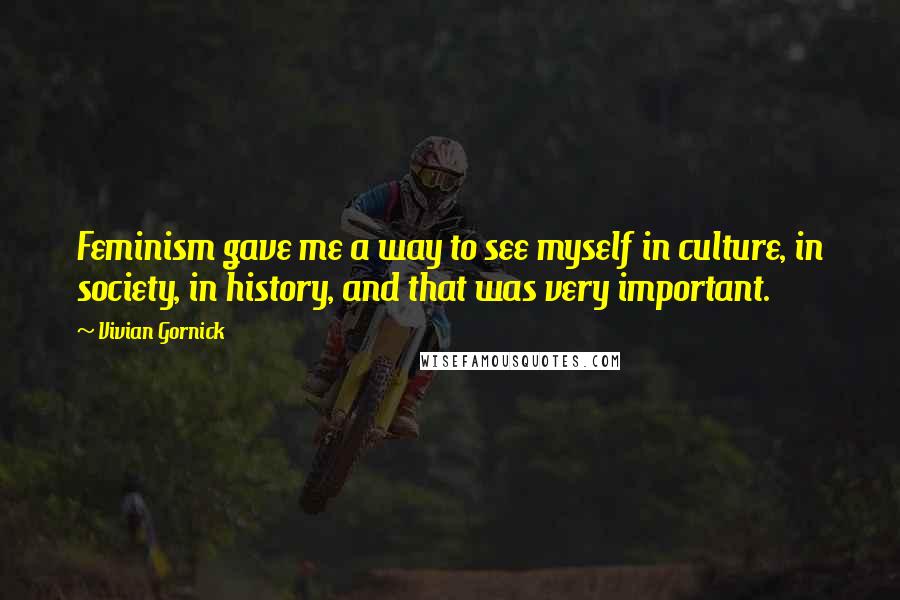 Vivian Gornick Quotes: Feminism gave me a way to see myself in culture, in society, in history, and that was very important.