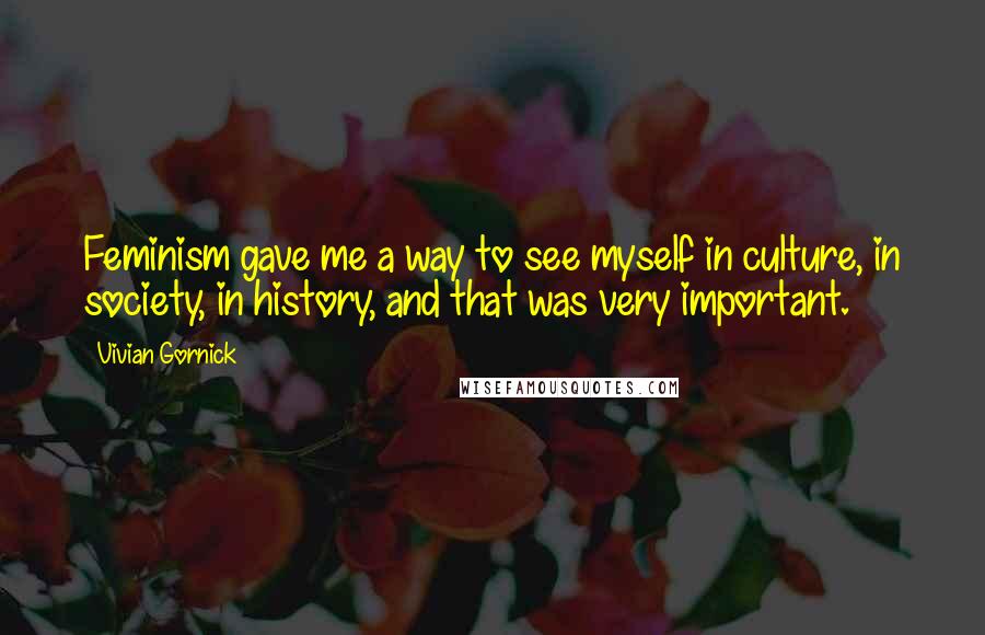 Vivian Gornick Quotes: Feminism gave me a way to see myself in culture, in society, in history, and that was very important.