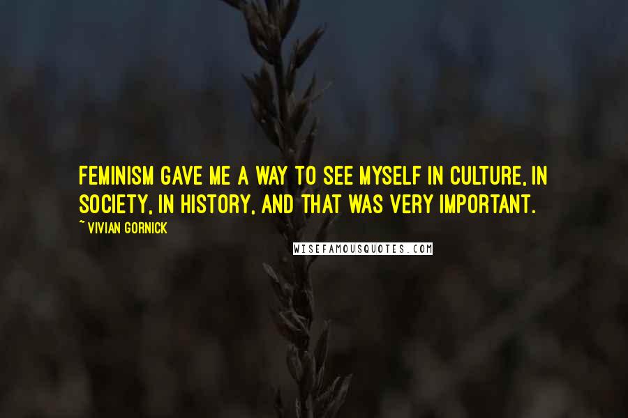 Vivian Gornick Quotes: Feminism gave me a way to see myself in culture, in society, in history, and that was very important.