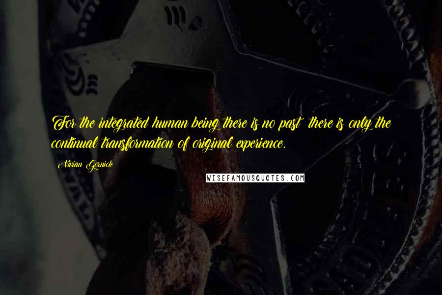 Vivian Gornick Quotes: For the integrated human being there is no past: there is only the continual transformation of original experience.