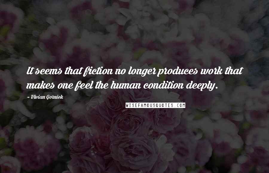 Vivian Gornick Quotes: It seems that fiction no longer produces work that makes one feel the human condition deeply.