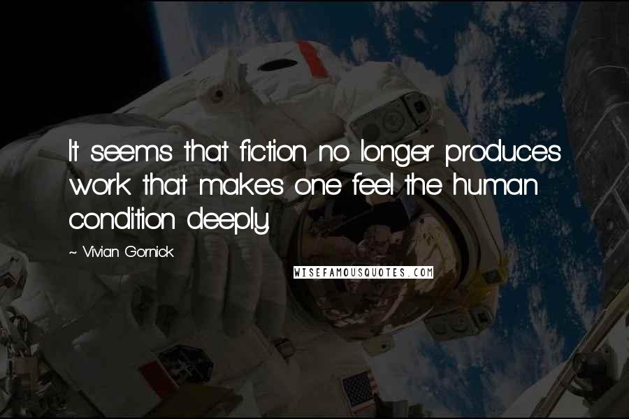 Vivian Gornick Quotes: It seems that fiction no longer produces work that makes one feel the human condition deeply.