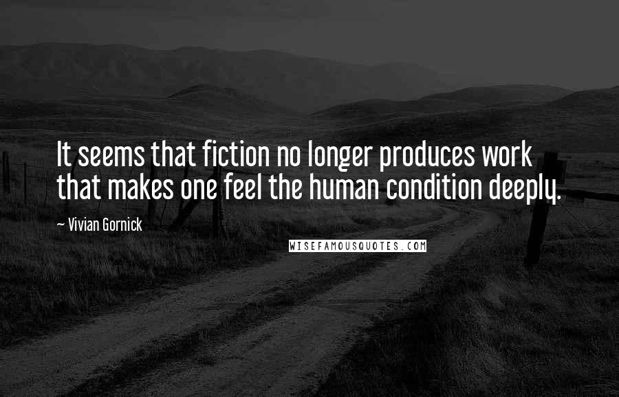 Vivian Gornick Quotes: It seems that fiction no longer produces work that makes one feel the human condition deeply.