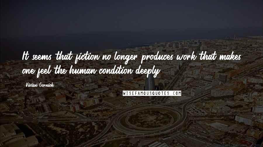 Vivian Gornick Quotes: It seems that fiction no longer produces work that makes one feel the human condition deeply.