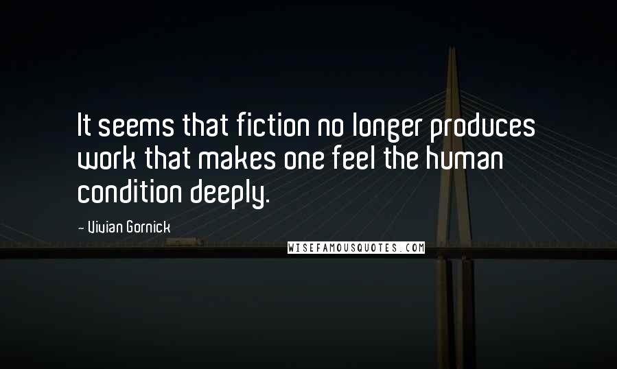 Vivian Gornick Quotes: It seems that fiction no longer produces work that makes one feel the human condition deeply.