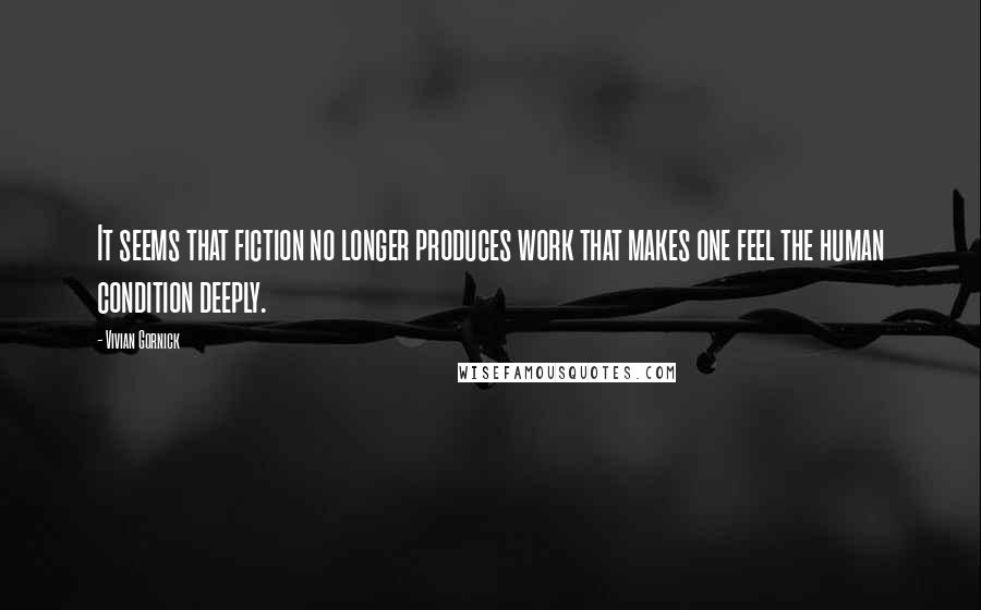 Vivian Gornick Quotes: It seems that fiction no longer produces work that makes one feel the human condition deeply.