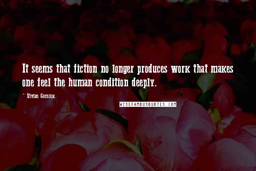 Vivian Gornick Quotes: It seems that fiction no longer produces work that makes one feel the human condition deeply.