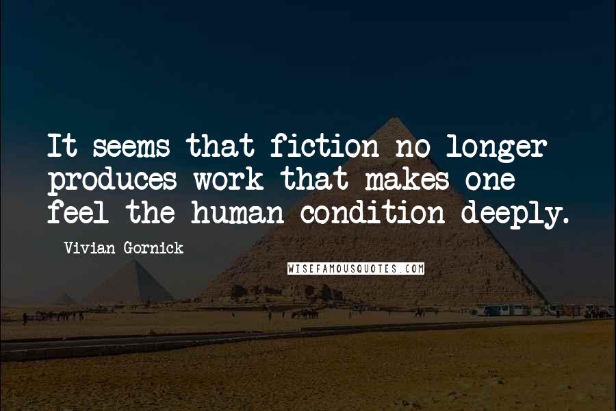 Vivian Gornick Quotes: It seems that fiction no longer produces work that makes one feel the human condition deeply.