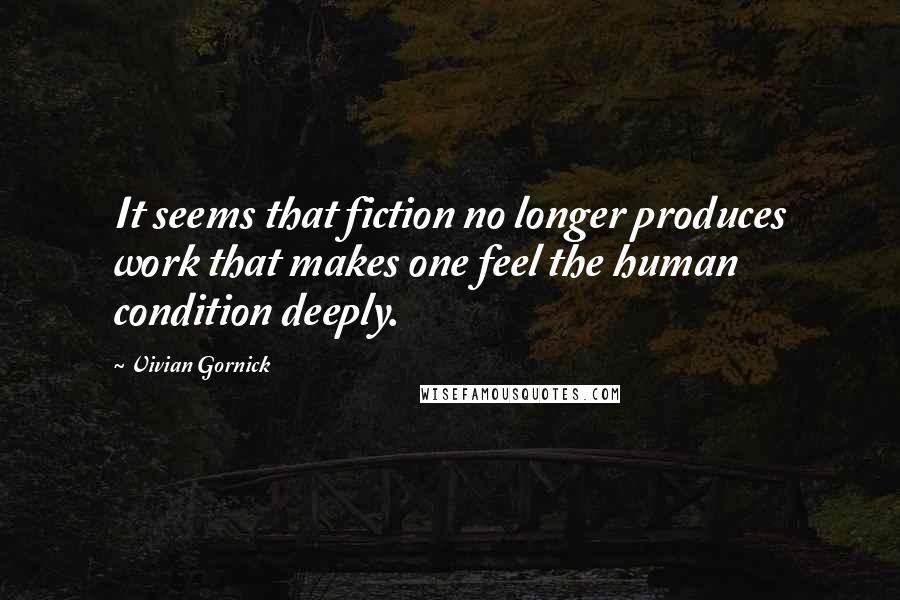 Vivian Gornick Quotes: It seems that fiction no longer produces work that makes one feel the human condition deeply.