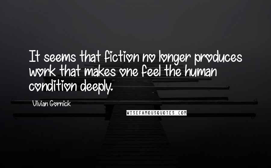 Vivian Gornick Quotes: It seems that fiction no longer produces work that makes one feel the human condition deeply.