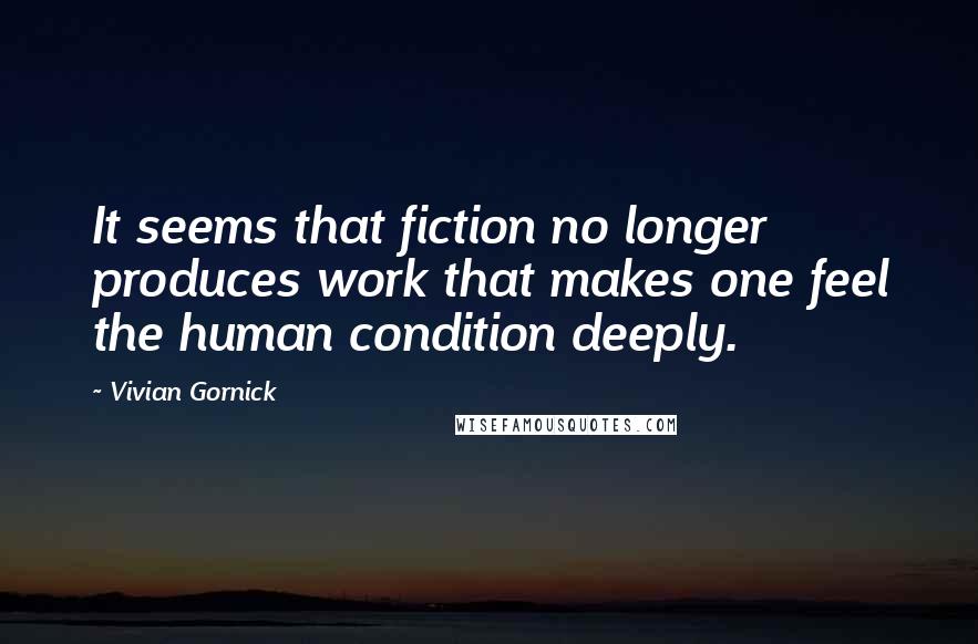 Vivian Gornick Quotes: It seems that fiction no longer produces work that makes one feel the human condition deeply.