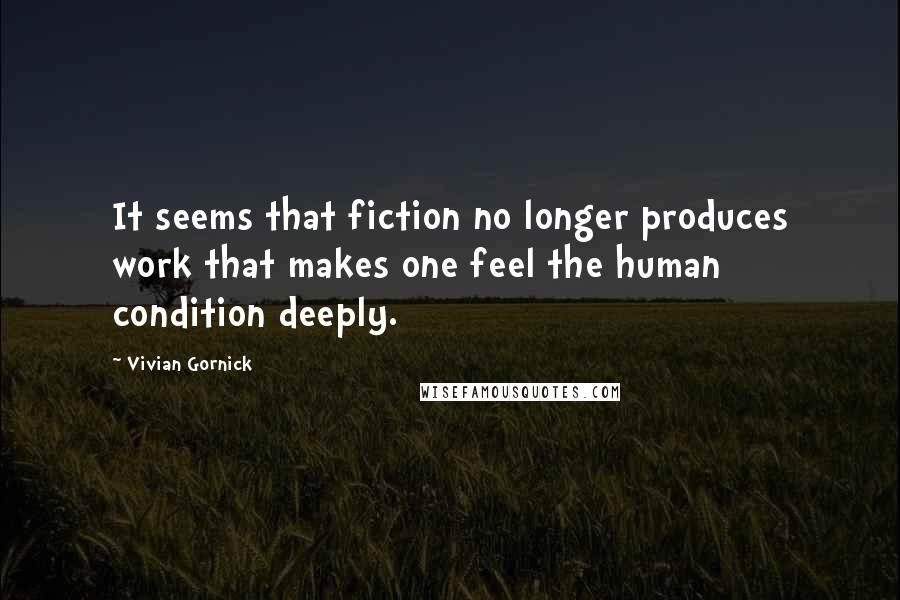 Vivian Gornick Quotes: It seems that fiction no longer produces work that makes one feel the human condition deeply.